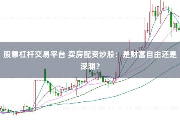 股票杠桿交易平臺 賣房配資炒股：是財富自由還是深淵？