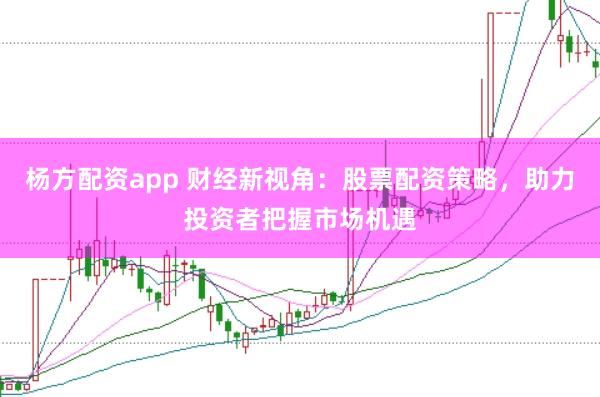 楊方配資app 財經新視角：股票配資策略，助力投資者把握市場機遇