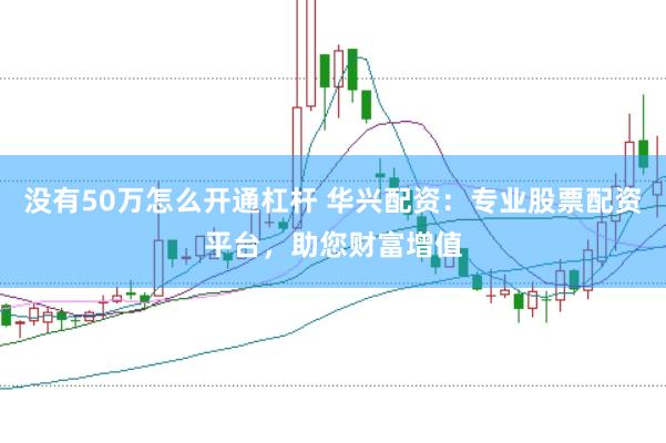 沒有50萬怎么開通杠桿 華興配資：專業(yè)股票配資平臺，助您財富增值