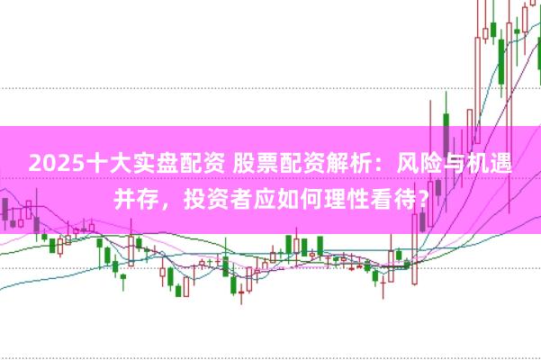 2025十大實(shí)盤配資 股票配資解析：風(fēng)險與機(jī)遇并存，投資者應(yīng)如何理性看待？